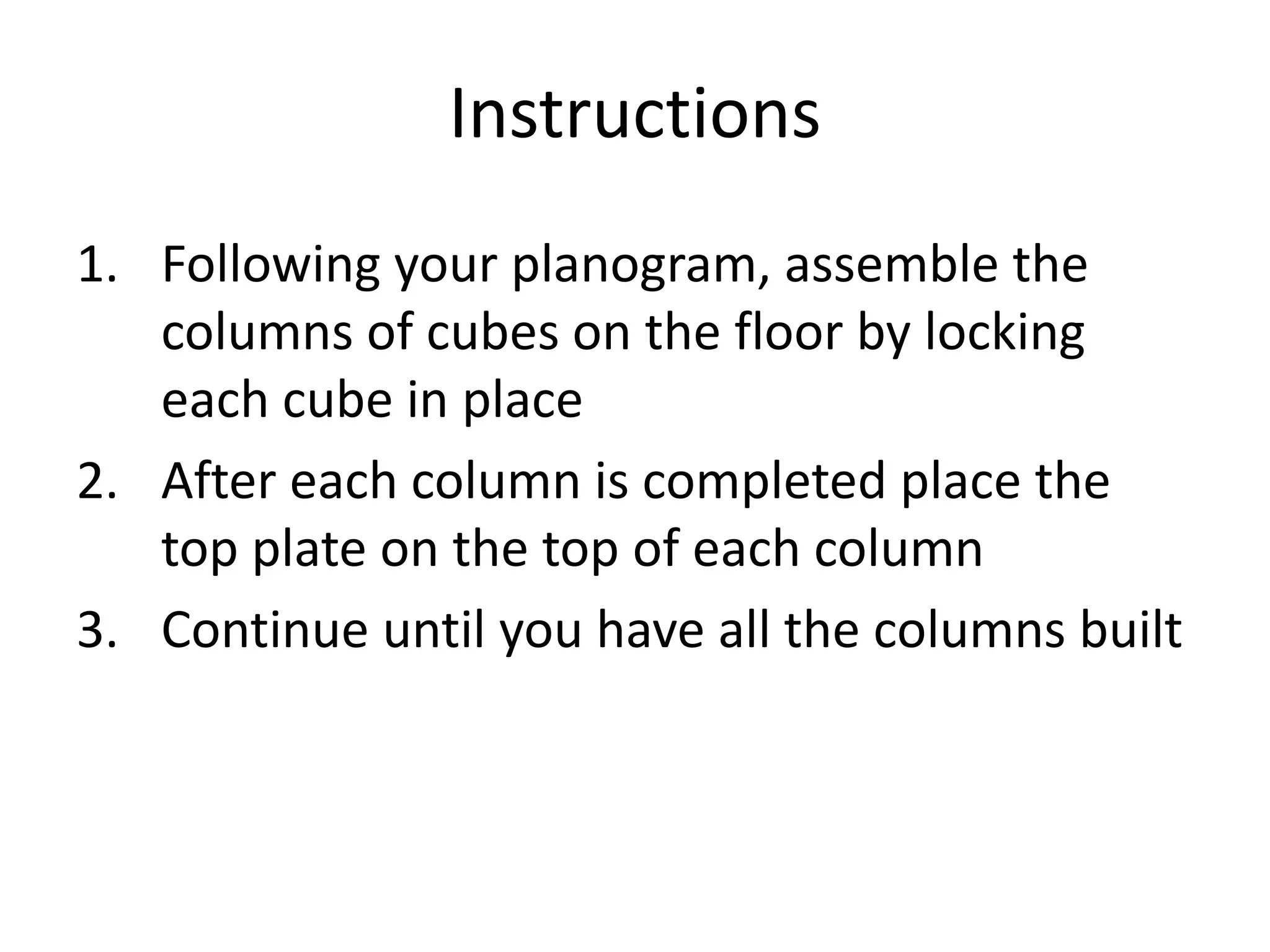 Instructions
1. Following your planogram, assemble the
   columns of cubes on the floor by locking
   each cube in place
2. After each column is completed place the
   top plate on the top of each column
3. Continue until you have all the columns built
 