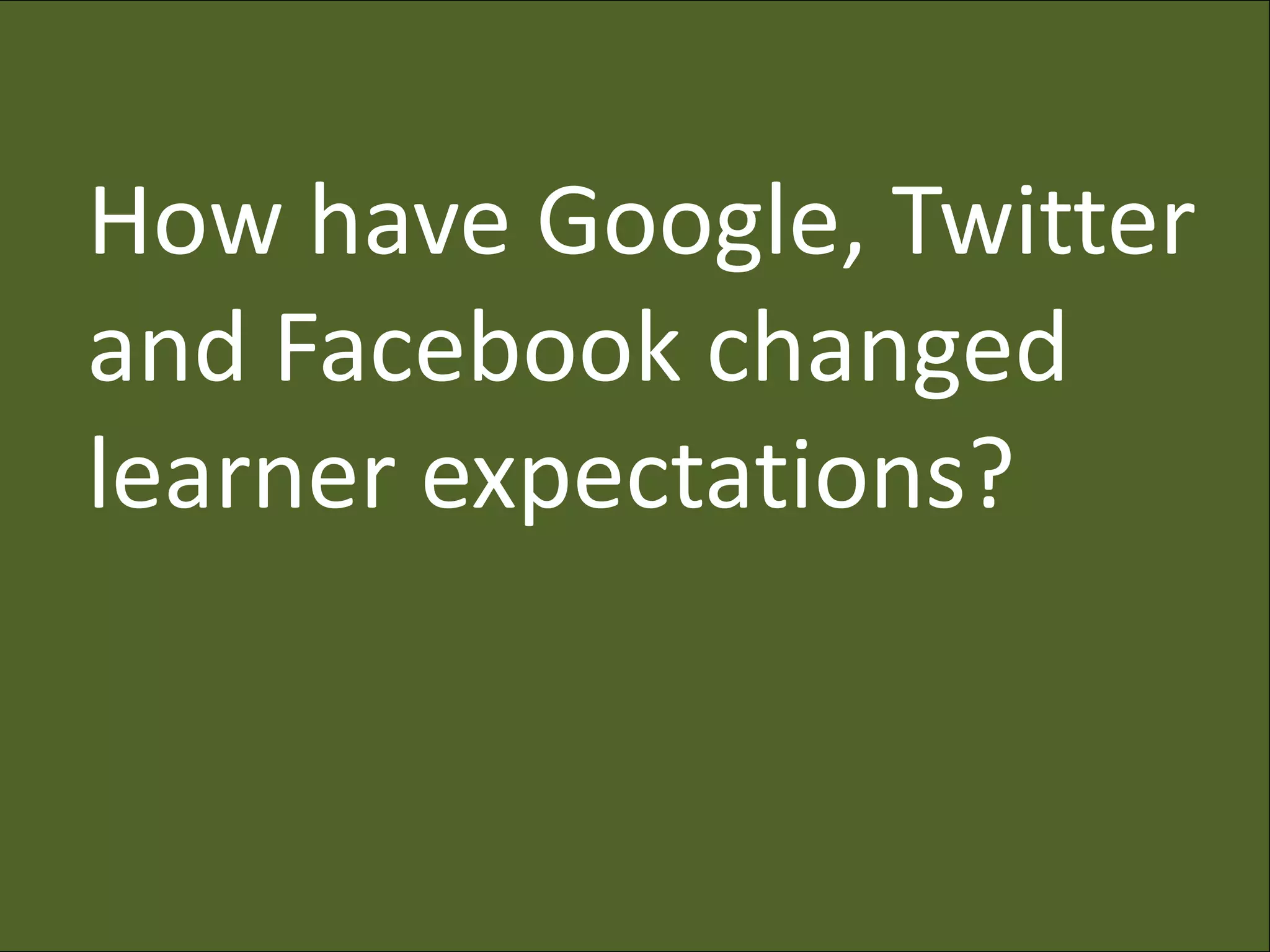 How have Google, Twitter
and Facebook changed
learner expectations?
 
