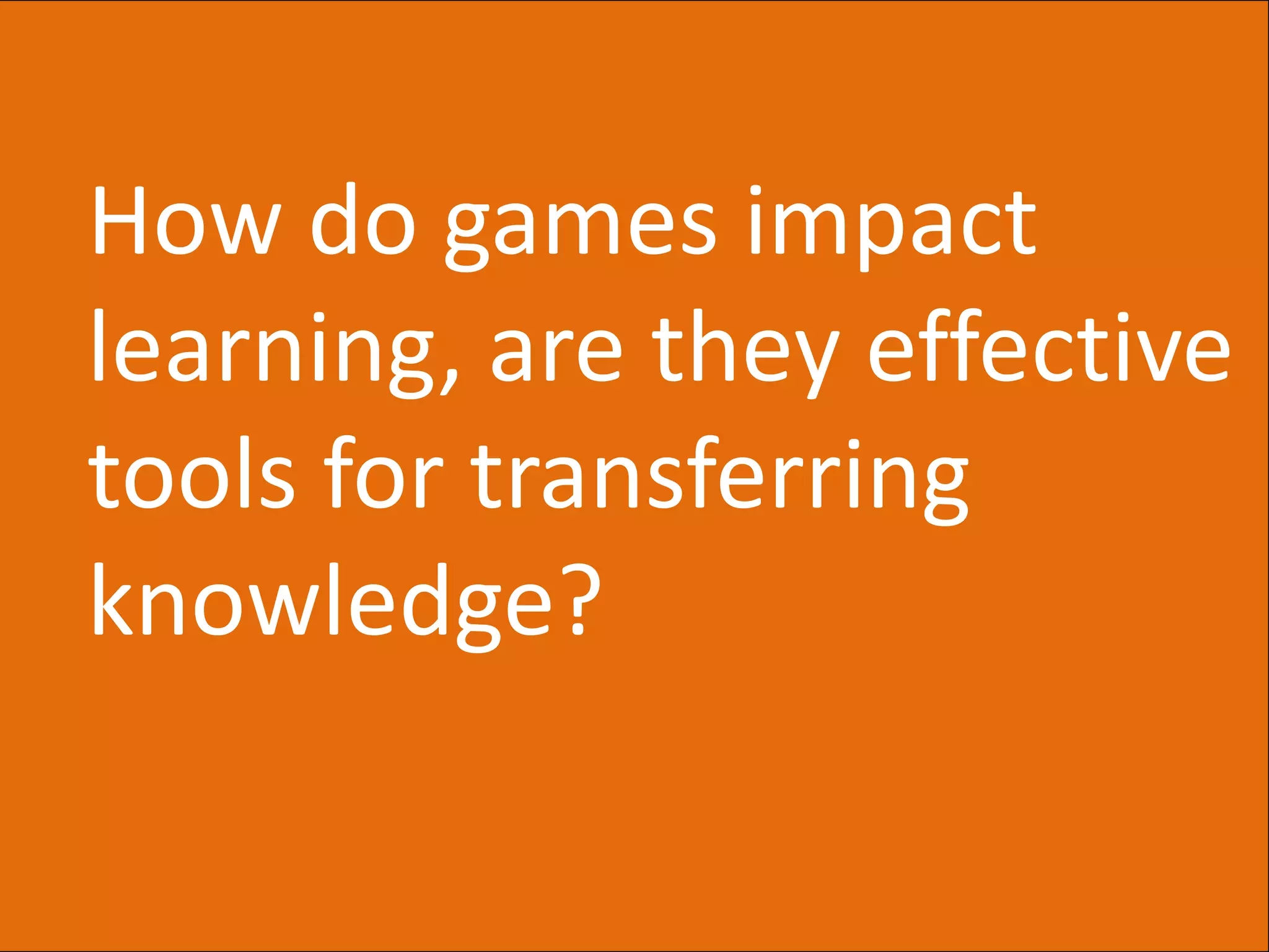 How do games impact
learning, are they effective
tools for transferring
knowledge?
 