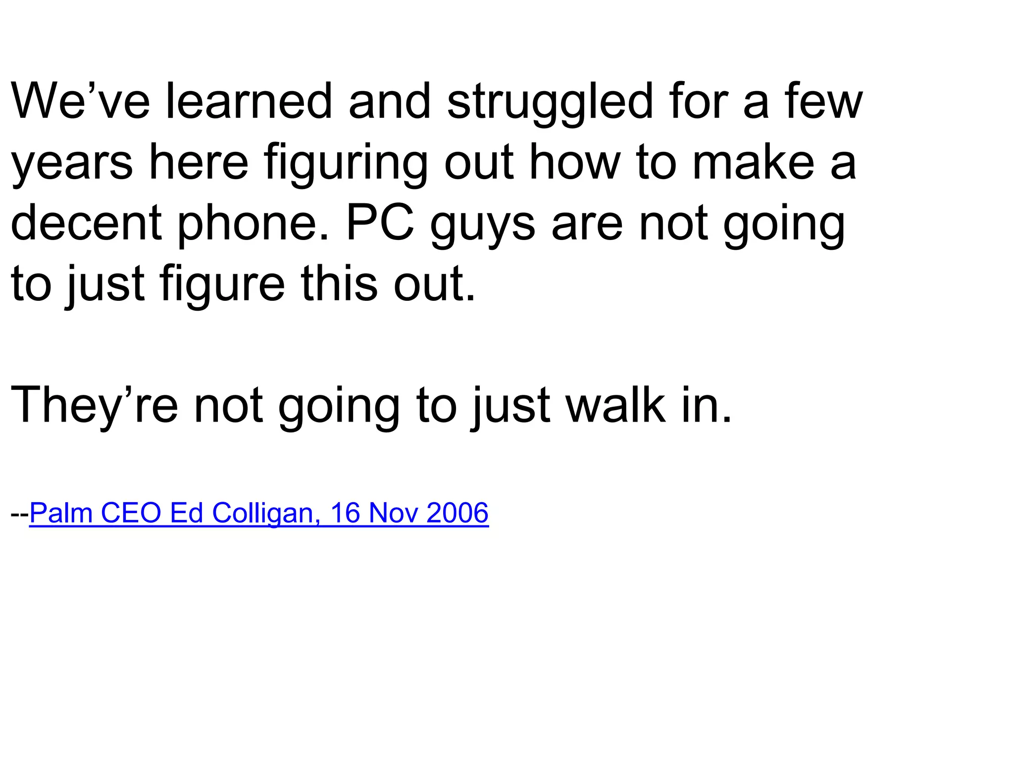 We’ve learned and struggled for a few
years here figuring out how to make a
decent phone. PC guys are not going
to just figure this out.

They’re not going to just walk in.
--Palm CEO Ed Colligan, 16 Nov 2006
 