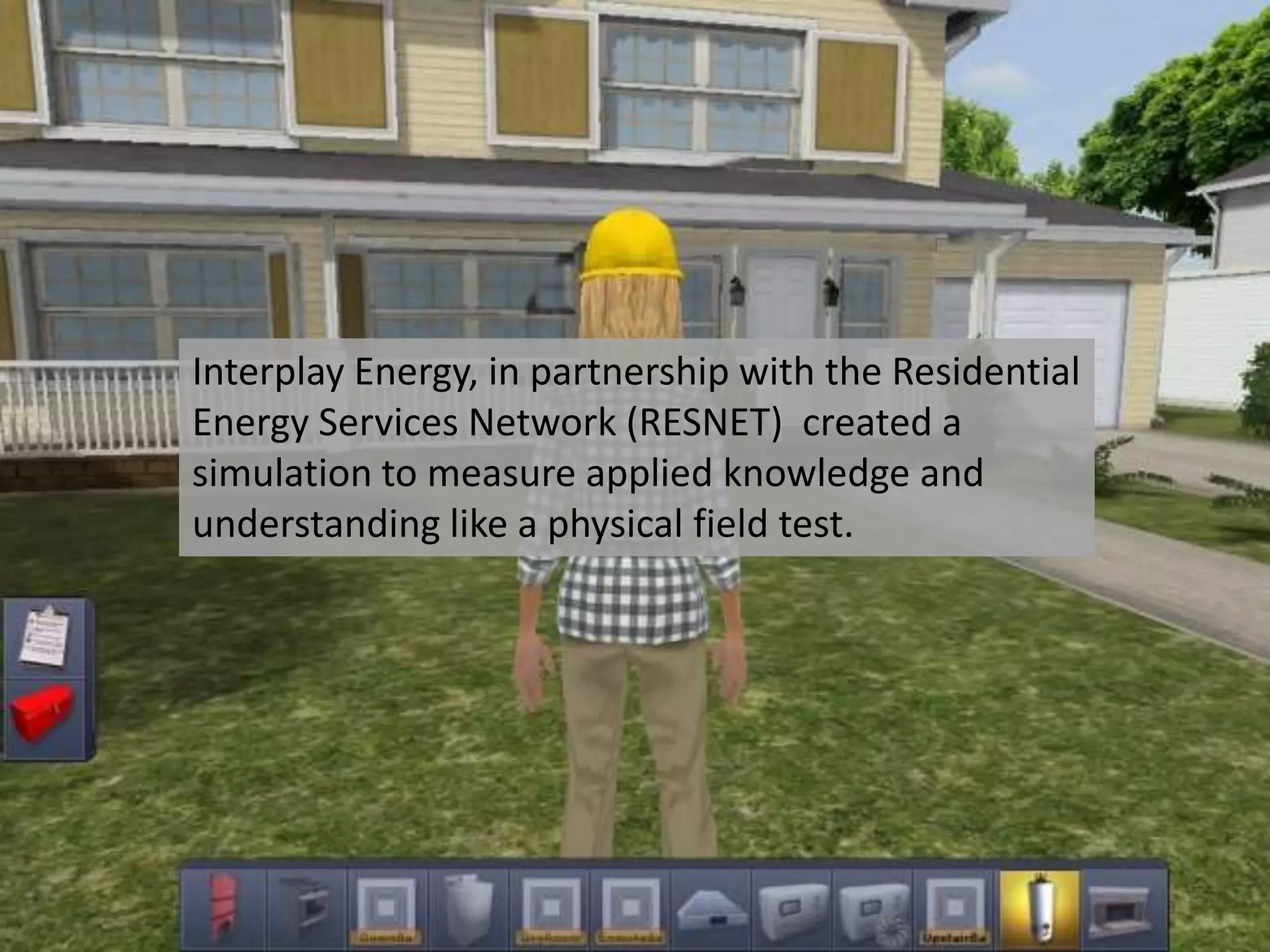 Interplay Energy, in partnership with the Residential
Energy Services Network (RESNET) created a
simulation to measure applied knowledge and
understanding like a physical field test.
 