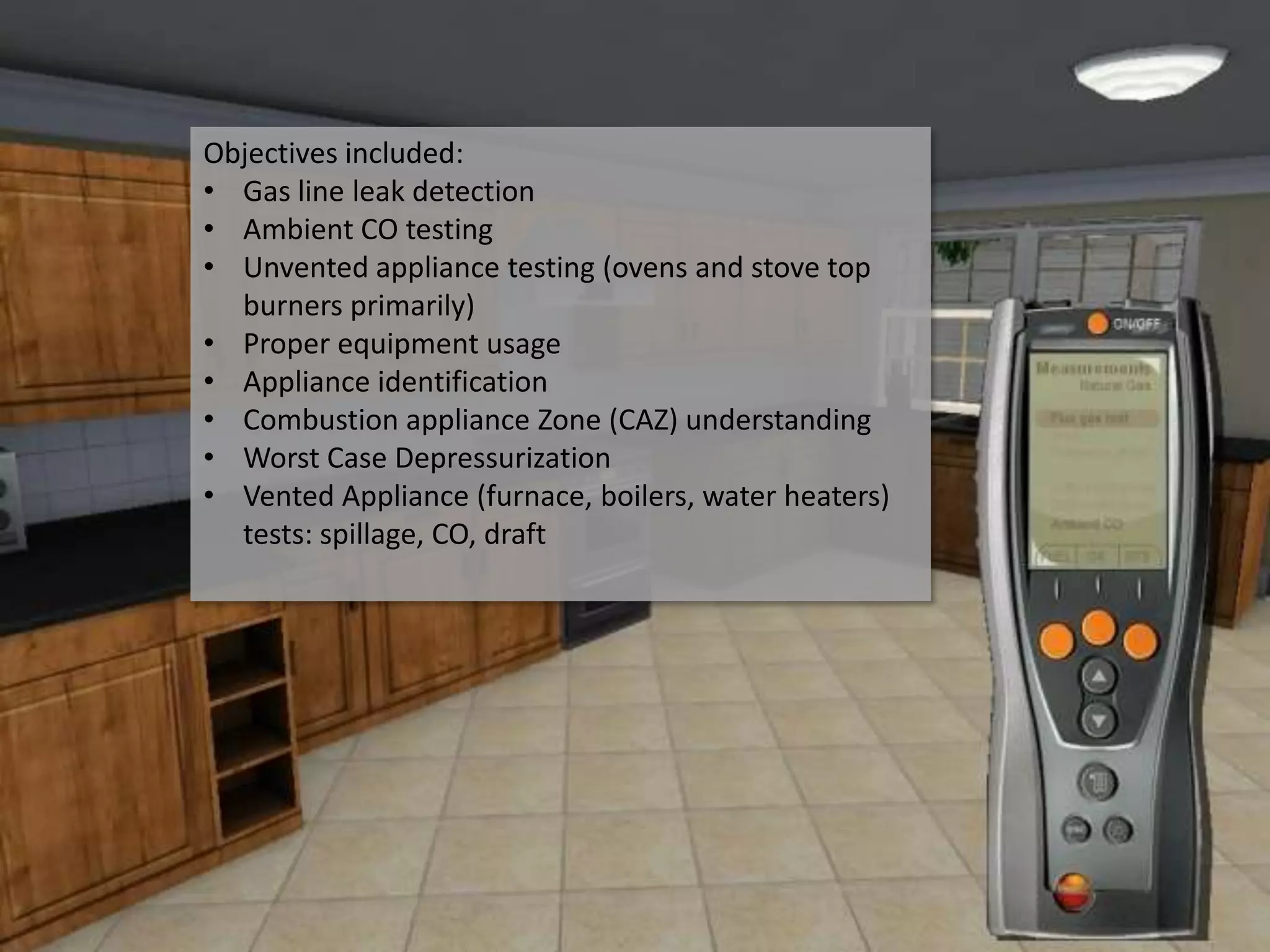 Objectives included:
• Gas line leak detection
• Ambient CO testing
• Unvented appliance testing (ovens and stove top
  burners primarily)
• Proper equipment usage
• Appliance identification
• Combustion appliance Zone (CAZ) understanding
• Worst Case Depressurization
• Vented Appliance (furnace, boilers, water heaters)
  tests: spillage, CO, draft
 