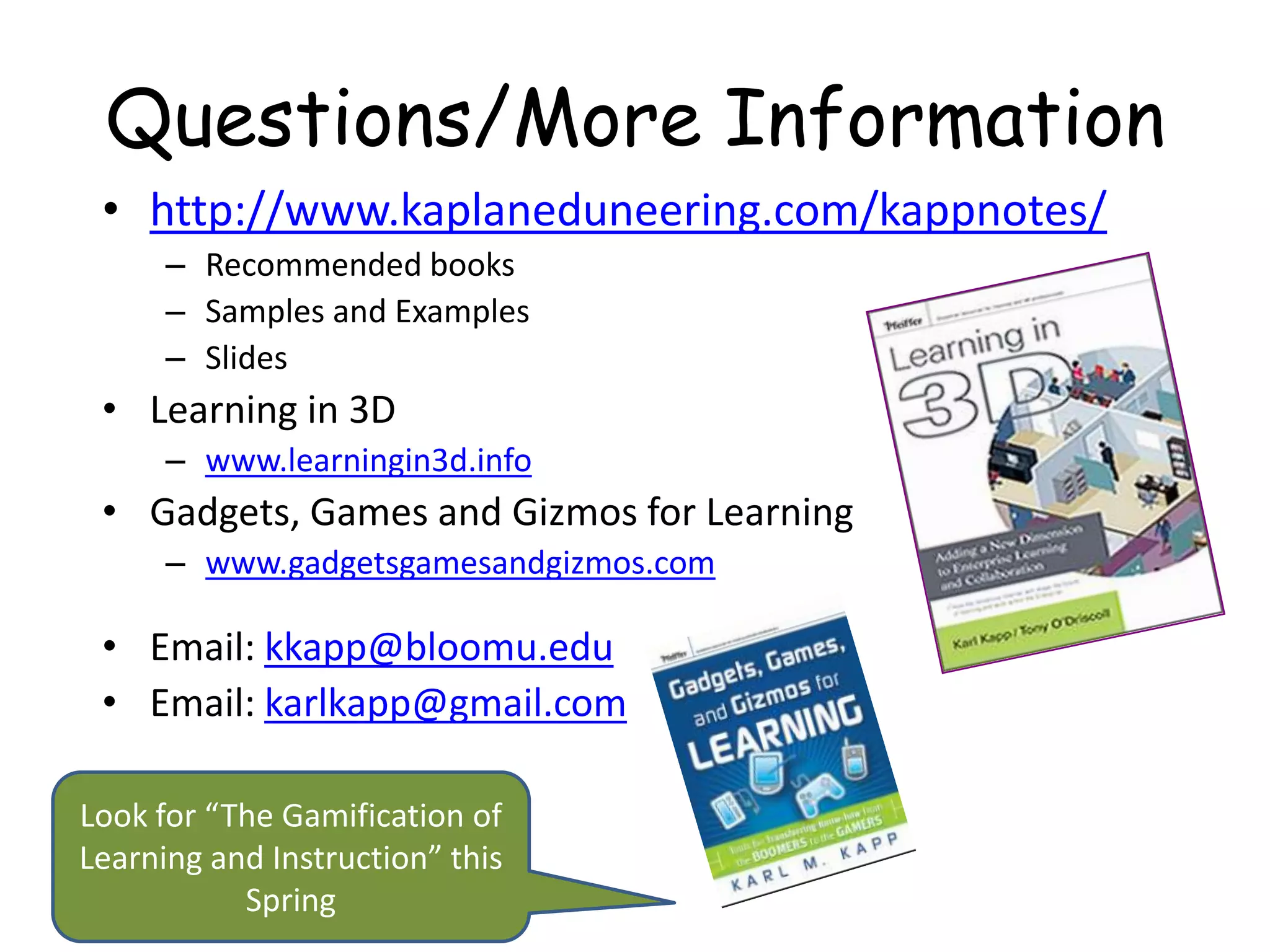Questions/More Information
 • http://www.kaplaneduneering.com/kappnotes/
      – Recommended books
      – Samples and Examples
      – Slides
 • Learning in 3D
      – www.learningin3d.info
 • Gadgets, Games and Gizmos for Learning
      – www.gadgetsgamesandgizmos.com

 • Email: kkapp@bloomu.edu
 • Email: karlkapp@gmail.com

Look for “The Gamification of
Learning and Instruction” this
           Spring
 