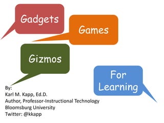 Gadgets
                                Games

          Gizmos
                                           For
By:                                      Learning
Karl M. Kapp, Ed.D.
Author, Professor-Instructional Technology
Bloomsburg University
Twitter: @kkapp
 