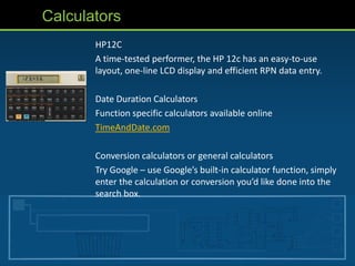 Calculators
       HP12C
       A time-tested performer, the HP 12c has an easy-to-use
       layout, one-line LCD display and efficient RPN data entry.

       Date Duration Calculators
       Function specific calculators available online
       TimeAndDate.com

       Conversion calculators or general calculators
       Try Google – use Google’s built-in calculator function, simply
       enter the calculation or conversion you’d like done into the
       search box.
 