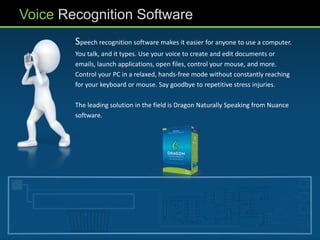 Voice Recognition Software
        Speech recognition software makes it easier for anyone to use a computer.
        You talk, and it types. Use your voice to create and edit documents or
        emails, launch applications, open files, control your mouse, and more.
        Control your PC in a relaxed, hands-free mode without constantly reaching
        for your keyboard or mouse. Say goodbye to repetitive stress injuries.

        The leading solution in the field is Dragon Naturally Speaking from Nuance
        software.
 