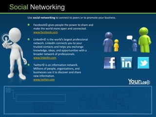 Social Networking
     Use social networking to connect to peers or to promote your business.

         Facebook© gives people the power to share and
         make the world more open and connected.
         www.facebook.com

         LinkedIn© is the world’s largest professional
         network. LinkedIn connects you to your
         trusted contacts and helps you exchange
         knowledge, ideas, and opportunities with a
         broader network of professionals.
         www.linkedin.com

         Twitter© is an information network.
         Millions of people, organizations, and
         businesses use it to discover and share
         new information.
         www.twitter.com
 