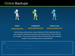 Online Backups




       MOZY                     CARBONITE                      CRASH PLAN
    www.mozy.com              www.carbonite.com              www.crashplan.com

       Online backup services store a secure backup of all the important files on
      your computer's hard drive so that you can retrieve them in case of file loss
      or corruption. This can be a life saver if your hard drive fails, your computer
                   is stolen or you accidently erase an important file.
 