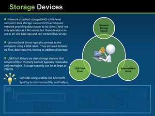 Storage Devices
   Network-attached storage (NAS) is file-level
computer data storage connected to a computer
                                                                      Network
network providing data access to its clients. NAS not                 Storage
only operates as a file server, but these devices can                  Device
act as on-site back ups and can contain RAID arrays.

  External hard drives typically connect to the
computer using a USB cable. They are used to back-
up files, data recovery, cloning or additional storage.

  USB Flash Drives are data storage devices that
consist of flash memory and are typically removable
and rewritable. Storage capacity can be as large as
256 GB.                                                   USB Flash             External Hard
                                                            Drive                   Drive

             Consider using a utility like Microsoft
             SyncToy to synchronize files and folders.
 