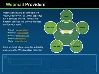 Webmail Providers
Webmail clients are becoming more
robust, not only in size (eMail capacity)                      Gmail
but in services offered. Review the
different services and choose the best
one for your needs.
                                            Zoho Mail                           Hotmail
       Gmail – www.gmail.com
       Hotmail – www.live.com
       Yahoo – www.yahoo.com
       AIM – www.aim.com
       Zoho – www.zoho.com

                                                    AIM Mail           Yahoo Mail
Some webmail clients do offer a desktop
application like Windows Live Essential.
 