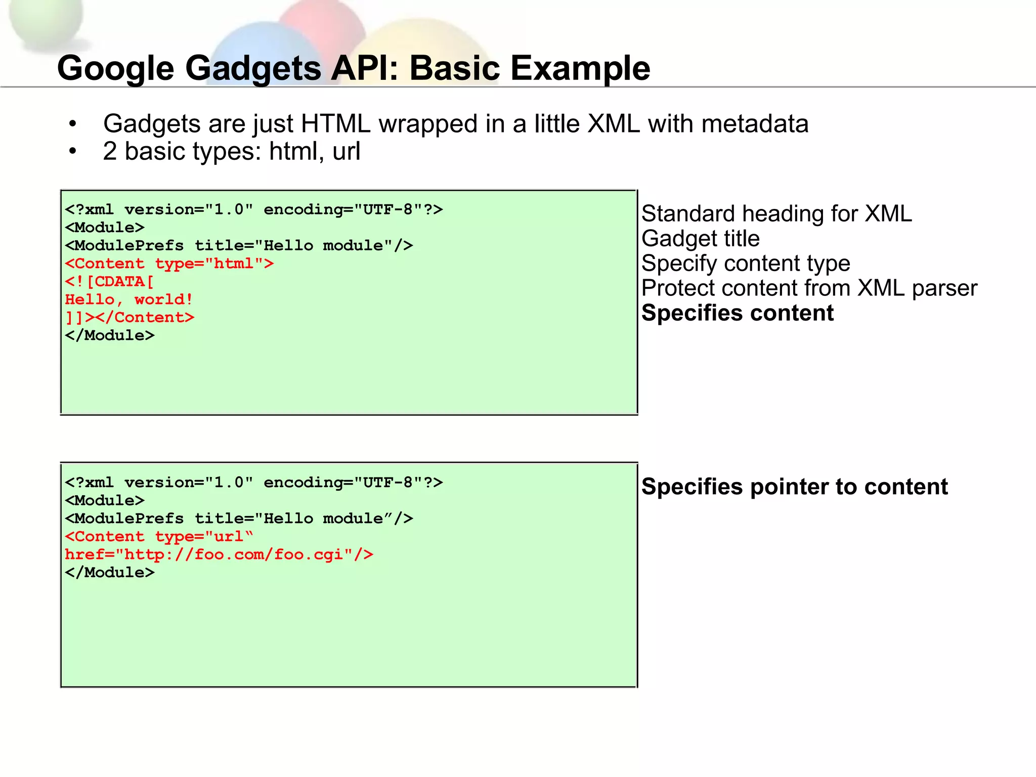 Google Gadgets API: Basic Example Gadgets are just HTML wrapped in a little XML with metadata 2 basic types: html, url Specifies pointer to content <?xml version=&quot;1.0&quot; encoding=&quot;UTF-8&quot;?> <Module> <ModulePrefs title=&quot;Hello module”/> <Content type=&quot;url“  href=&quot;http://foo.com/foo.cgi&quot;/> </Module> Standard heading for XML Gadget title Specify content type Protect content from XML parser Specifies content <?xml version=&quot;1.0&quot; encoding=&quot;UTF-8&quot;?> <Module> <ModulePrefs title=&quot;Hello module&quot;/> <Content type=&quot;html&quot;> <![CDATA[ Hello, world! ]]></Content> </Module> 