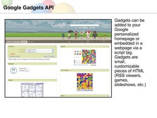 Google Gadgets API Gadgets can be added to your Google personalized homepage or embedded in a webpage via a script tag. Gadgets are small, customizable pieces of HTML (RSS viewers, games, slideshows, etc.) 