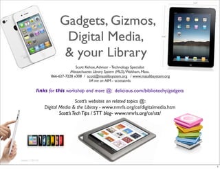 Gadgets, Gizmos,
Digital Media,
& your Library
revised: 11/01/10
Scott Kehoe,Advisor - Technology Specialist
Massachusetts Library System (MLS),Waltham, Mass.
866-627-7228 x308 / scott@masslibsystem.org / www.masslibsystem.org
IM me on AIM - scottatmls
links for this workshop and more @: delicious.com/bibliotechy/gadgets
Scott’s websites on related topics @:
Digital Media & the Library - www.nmrls.org/ce/digitalmedia.htm
Scott’sTechTips / STT blog- www.nmrls.org/ce/stt/
1
 