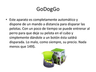GoDogGo
• Este aparato es completamente automático y
  dispone de un mando a distancia para disparar las
  pelotas. Con un poco de tiempo se puede entrenar al
  perro para que deje su pelota en el cubo y
  simplemente dándole a un botón ésta saldrá
  disparada. Lo malo, como siempre, su precio. Nada
  menos que 149$.
 