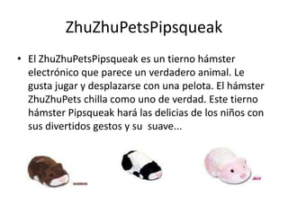 ZhuZhuPetsPipsqueak
• El ZhuZhuPetsPipsqueak es un tierno hámster
  electrónico que parece un verdadero animal. Le
  gusta jugar y desplazarse con una pelota. El hámster
  ZhuZhuPets chilla como uno de verdad. Este tierno
  hámster Pipsqueak hará las delicias de los niños con
  sus divertidos gestos y su suave...
 