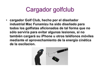 Cargador golfclub
• cargador Golf Club, hecho por el diseñador
  industrial Mac Funamizu ha sido diseñado para
  todos los golfistas aficionados de tal forma que no
  sólo serviría para evitar algunas lesiones, si no
  también cargará su iPhone u otros teléfonos móviles
  mediante el aprovechamiento de la energía cinética
  de la oscilacion.
 