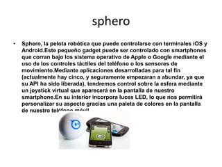 sphero
•   Sphero, la pelota robótica que puede controlarse con terminales iOS y
    Android.Este pequeño gadget puede ser controlado con smartphones
    que corran bajo los sistema operativo de Apple o Google mediante el
    uso de los controles táctiles del teléfono o los sensores de
    movimiento.Mediante aplicaciones desarrolladas para tal fin
    (actualmente hay cinco, y seguramente empezaran a abundar, ya que
    su API ha sido liberada), tendremos control sobre la esfera mediante
    un joystick virtual que aparecerá en la pantalla de nuestro
    smartphone.En su interior incorpora luces LED, lo que nos permitirá
    personalizar su aspecto gracias una paleta de colores en la pantalla
    de nuestro teléfono móvil.
 