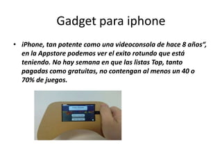 Gadget para iphone
• iPhone, tan potente como una videoconsola de hace 8 años“,
  en la Appstore podemos ver el exito rotundo que está
  teniendo. No hay semana en que las listas Top, tanto
  pagadas como gratuitas, no contengan al menos un 40 o
  70% de juegos.
 