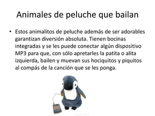 Animales de peluche que bailan
• Estos animalitos de peluche además de ser adorables
  garantizan diversión absoluta. Tienen bocinas
  integradas y se les puede conectar algún dispositivo
  MP3 para que, con sólo apretarles la patita o alita
  izquierda, bailen y muevan sus hociquitos y piquitos
  al compás de la canción que se les ponga.
 