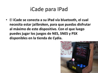 iCade para IPad
• El iCade se conecta a su iPad vía bluetooth, el cual
  necesita estar jailbroken, para que puedas disfrutar
  al máximo de este dispositivo. Con el que luego
  puedes jugar los juegos de NES, SNES y PSX
  disponibles en la tienda de Cydia.
 