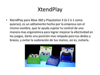 XtendPlay
• XtendPlay para Xbox 360 y Playstation 3 (ó 2 ó 1 como
  quieras), es un aditamento hecho por la empresa con el
  mismo nombre, que te ayuda sujetar tu control de una
  manera mas ergonómica para lograr mejorar la efectividad en
  los juegos, darte una posición mas relajada para tus dedos y
  brazos, y evitar la sudoración de tus manos, así es, evitarla.
 