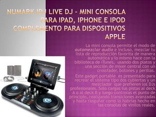 La mini consola permite el modo de
   automezclar audio e incluso, mezclar tu
    lista de reproducción favorita de manera
           automática y lo mismo hace con la
   biblioteca de iTunes, usando dos platos y
          una sección de mixer central con un
                crossfader, botones y perillas.
   Este gadget portable es presentado para
   recrear el sistema tipo dos cubiertas y un
             mezclador que prefieren los DJs
profesionales. Sólo cargas tus pistas al deck
 A o al deck B y luego controlas el punto de
principio, realizando transiciones avanzadas
  y hasta rasguñar como lo habrías hecho en
                las consolas de vinilos reales.
 