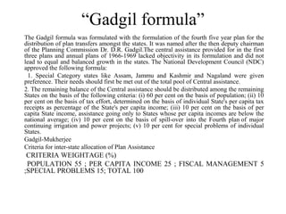“Gadgil formula”
The Gadgil formula was formulated with the formulation of the fourth five year plan for the
distribution of plan transfers amongst the states. It was named after the then deputy chairman
of the Planning Commission Dr. D.R. Gadgil.The central assistance provided for in the first
three plans and annual plans of 1966-1969 lacked objectivity in its formulation and did not
lead to equal and balanced growth in the states. The National Development Council (NDC)
approved the following formula:
  1. Special Category states like Assam, Jammu and Kashmir and Nagaland were given
preference. Their needs should first be met out of the total pool of Central assistance.
2. The remaining balance of the Central assistance should be distributed among the remaining
States on the basis of the following criteria: (i) 60 per cent on the basis of population; (ii) 10
per cent on the basis of tax effort, determined on the basis of individual State's per capita tax
receipts as percentage of the State's per capita income; (iii) 10 per cent on the basis of per
capita State income, assistance going only to States whose per capita incomes are below the
national average; (iv) 10 per cent on the basis of spill-over into the Fourth plan of major
continuing irrigation and power projects; (v) 10 per cent for special problems of individual
States.
Gadgil-Mukherjee
Criteria for inter-state allocation of Plan Assistance
 CRITERIA WEIGHTAGE (%)
 POPULATION 55 ; PER CAPITA INCOME 25 ; FISCAL MANAGEMENT 5
;SPECIAL PROBLEMS 15; TOTAL 100
 