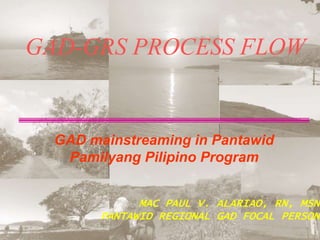 GAD-GRS PROCESS FLOW
GAD mainstreaming in Pantawid
Pamilyang Pilipino Program
MAC PAUL V. ALARIAO, RN, MSN
PANTAWID REGIONAL GAD FOCAL PERSON
 