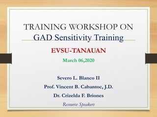 TRAINING WORKSHOP ON
GAD Sensitivity Training
EVSU-TANAUAN
March 06,2020
Severo L. Blanco II
Prof. Vincent B. Cabantoc, J.D.
Dr. Crizelda F. Briones
Resource Speakers
 