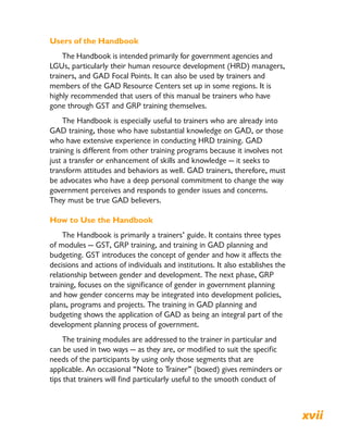 Users of the Handbook
The Handbook is intended primarily for government agencies and
LGUs, particularly their human resource development (HRD) managers,
trainers, and GAD Focal Points. It can also be used by trainers and
members of the GAD Resource Centers set up in some regions. It is
highly recommended that users of this manual be trainers who have
gone through GST and GRP training themselves.
The Handbook is especially useful to trainers who are already into
GAD training, those who have substantial knowledge on GAD, or those
who have extensive experience in conducting HRD training. GAD
training is different from other training programs because it involves not
just a transfer or enhancement of skills and knowledge — it seeks to
transform attitudes and behaviors as well. GAD trainers, therefore, must
be advocates who have a deep personal commitment to change the way
government perceives and responds to gender issues and concerns.
They must be true GAD believers.
How to Use the Handbook
The Handbook is primarily a trainers’ guide. It contains three types
of modules — GST, GRP training, and training in GAD planning and
budgeting. GST introduces the concept of gender and how it affects the
decisions and actions of individuals and institutions. It also establishes the
relationship between gender and development. The next phase, GRP
training, focuses on the significance of gender in government planning
and how gender concerns may be integrated into development policies,
plans, programs and projects. The training in GAD planning and
budgeting shows the application of GAD as being an integral part of the
development planning process of government.
The training modules are addressed to the trainer in particular and
can be used in two ways — as they are, or modified to suit the specific
needs of the participants by using only those segments that are
applicable. An occasional “Note to Trainer” (boxed) gives reminders or
tips that trainers will find particularly useful to the smooth conduct of
Rationale xvii
 