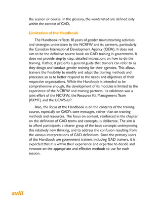 the session or course. In the glossary, the words listed are defined only
within the context of GAD.
Limitation of the Handbook
The Handbook reflects 10 years of gender mainstreaming activities
and strategies undertaken by the NCRFW and its partners, particularly
the Canadian International Development Agency (CIDA). It does not
aim to be the definitive source book on GAD training in government. It
does not provide step-by step, detailed instructions on how to do the
training. Rather, it presents a general guide that trainers can refer to as
they design and conduct gender training for their agencies. This allows
trainers the flexibility to modify and adapt the training methods and
processes so as to better respond to the needs and objectives of their
respective organizations. While the Handbook is intended to be
comprehensive enough, the development of its modules is limited to the
experience of the NCRFW and training partners. Its validation was a
joint effort of the NCRFW, the Resource Kit Management Team
(RKMT) and the UCWS-UP.
Also, the focus of the Handbook is on the contents of the training
course, especially on GAD’s core messages, rather than on training
methods and resources. The focus on content, reinforced in the chapter
on the definition of GAD terms and concepts, is deliberate. The aim is
to afford participants a clearer grasp of the basic concepts underpinning
this relatively new thinking, and to address the confusion resulting from
the various interpretations of GAD definitions. Since the primary users
of the Handbook are government trainers including GAD trainers, it is
expected that it is within their experience and expertise to decide and
innovate on the appropriate and effective methods to use for each
session.
xviii Transforming Government to Think and Act GAD: A Handbook on Gender and Development Training
 