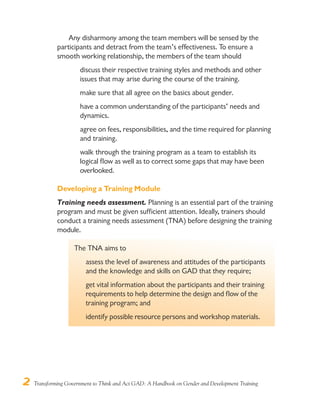 2 Transforming Government to Think and Act GAD: A Handbook on Gender and Development Training
Any disharmony among the team members will be sensed by the
participants and detract from the team’s effectiveness. To ensure a
smooth working relationship, the members of the team should
discuss their respective training styles and methods and other
issues that may arise during the course of the training.
make sure that all agree on the basics about gender.
have a common understanding of the participants’ needs and
dynamics.
agree on fees, responsibilities, and the time required for planning
and training.
walk through the training program as a team to establish its
logical flow as well as to correct some gaps that may have been
overlooked.
Developing a Training Module
Training needs assessment. Planning is an essential part of the training
program and must be given sufficient attention. Ideally, trainers should
conduct a training needs assessment (TNA) before designing the training
module.
The TNA aims to
assess the level of awareness and attitudes of the participants
and the knowledge and skills on GAD that they require;
get vital information about the participants and their training
requirements to help determine the design and flow of the
training program; and
identify possible resource persons and workshop materials.
 