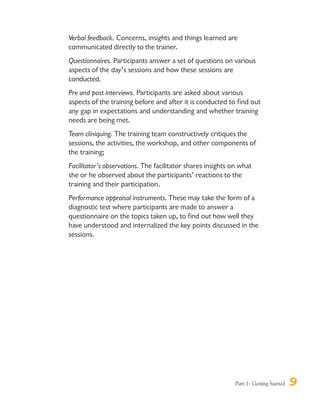 Part 1: Getting Started 9
Verbal feedback. Concerns, insights and things learned are
communicated directly to the trainer.
Questionnaires. Participants answer a set of questions on various
aspects of the day’s sessions and how these sessions are
conducted.
Pre and post interviews. Participants are asked about various
aspects of the training before and after it is conducted to find out
any gap in expectations and understanding and whether training
needs are being met.
Team cliniquing. The training team constructively critiques the
sessions, the activities, the workshop, and other components of
the training;
Facilitator’s observations. The facilitator shares insights on what
she or he observed about the participants’ reactions to the
training and their participation.
Performance appraisal instruments. These may take the form of a
diagnostic test where participants are made to answer a
questionnaire on the topics taken up, to find out how well they
have understood and internalized the key points discussed in the
sessions.
 