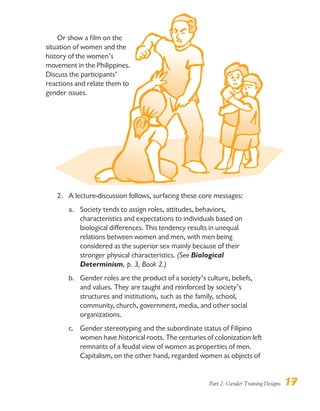 Part 2: Gender Training Designs 17
Or show a film on the
situation of women and the
history of the women’s
movement in the Philippines.
Discuss the participants’
reactions and relate them to
gender issues.
2. A lecture-discussion follows, surfacing these core messages:
a. Society tends to assign roles, attitudes, behaviors,
characteristics and expectations to individuals based on
biological differences. This tendency results in unequal
relations between women and men, with men being
considered as the superior sex mainly because of their
stronger physical characteristics. (See Biological
Determinism, p. 3, Book 2.)
b. Gender roles are the product of a society’s culture, beliefs,
and values. They are taught and reinforced by society’s
structures and institutions, such as the family, school,
community, church, government, media, and other social
organizations.
c. Gender stereotyping and the subordinate status of Filipino
women have historical roots. The centuries of colonization left
remnants of a feudal view of women as properties of men.
Capitalism, on the other hand, regarded women as objects of
 