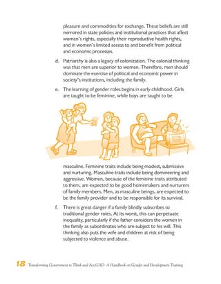 18 Transforming Government to Think and Act GAD: A Handbook on Gender and Development Training
pleasure and commodities for exchange. These beliefs are still
mirrored in state policies and institutional practices that affect
women’s rights, especially their reproductive health rights,
and in women’s limited access to and benefit from political
and economic processes.
d. Patriarchy is also a legacy of colonization. The colonial thinking
was that men are superior to women. Therefore, men should
dominate the exercise of political and economic power in
society’s institutions, including the family.
e. The learning of gender roles begins in early childhood. Girls
are taught to be feminine, while boys are taught to be
masculine. Feminine traits include being modest, submissive
and nurturing. Masculine traits include being domineering and
aggressive. Women, because of the feminine traits attributed
to them, are expected to be good homemakers and nurturers
of family members. Men, as masculine beings, are expected to
be the family provider and to be responsible for its survival.
f. There is great danger if a family blindly subscribes to
traditional gender roles. At its worst, this can perpetuate
inequality, particularly if the father considers the women in
the family as subordinates who are subject to his will. This
thinking also puts the wife and children at risk of being
subjected to violence and abuse.
 