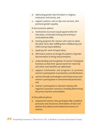 24 Transforming Government to Think and Act GAD: A Handbook on Gender and Development Training
d. addressing gender discrimination in religious
institutions and tenets; and
e. support systems, such as day care services, that
promote gender equality.
In the economic sphere:
a. mechanisms to ensure equal opportunities for
education, on-the-job training and training in
nontraditional skills;
b. training programs for women who want to rejoin
the labor force after fulfilling their childbearing and
child rearing responsibilities;
c. equal pay for work of equal value;
d. affirmative actions to change the pattern of gender
discrimination in hiring and promotion;
e. understanding and recognition of women’s biological
functions so that their special needs for maternity
and other such benefits are addressed;
f. support mechanisms and programs to promote
women’s participation in production and distribution;
g. women-friendly technologies and infrastructure and
women’s participation in environmental protection;
and
h. women’s participation in decision making with
regard to consumer concerns, including determining
the prices of prime commodities.
In the political sphere:
a. empowered women who participate fully in political
processes and structures, formulation of laws and
policies that address nontraditional concerns of
women;
 