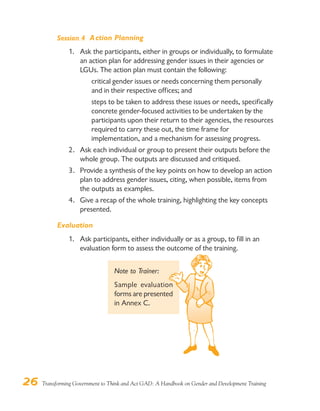 26 Transforming Government to Think and Act GAD: A Handbook on Gender and Development Training
Session 4 Action Planning
1. Ask the participants, either in groups or individually, to formulate
an action plan for addressing gender issues in their agencies or
LGUs. The action plan must contain the following:
critical gender issues or needs concerning them personally
and in their respective offices; and
steps to be taken to address these issues or needs, specifically
concrete gender-focused activities to be undertaken by the
participants upon their return to their agencies, the resources
required to carry these out, the time frame for
implementation, and a mechanism for assessing progress.
2. Ask each individual or group to present their outputs before the
whole group. The outputs are discussed and critiqued.
3. Provide a synthesis of the key points on how to develop an action
plan to address gender issues, citing, when possible, items from
the outputs as examples.
4. Give a recap of the whole training, highlighting the key concepts
presented.
Evaluation
1. Ask participants, either individually or as a group, to fill in an
evaluation form to assess the outcome of the training.
Note to Trainer:
Sample evaluation
forms are presented
in Annex C.
 