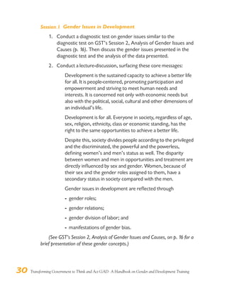 30 Transforming Government to Think and Act GAD: A Handbook on Gender and Development Training
Session 1 Gender Issues in Development
1. Conduct a diagnostic test on gender issues similar to the
diagnostic test on GST’s Session 2, Analysis of Gender Issues and
Causes (p. 16). Then discuss the gender issues presented in the
diagnostic test and the analysis of the data presented.
2. Conduct a lecture-discussion, surfacing these core messages:
Development is the sustained capacity to achieve a better life
for all. It is people-centered, promoting participation and
empowerment and striving to meet human needs and
interests. It is concerned not only with economic needs but
also with the political, social, cultural and other dimensions of
an individual’s life.
Development is for all. Everyone in society, regardless of age,
sex, religion, ethnicity, class or economic standing, has the
right to the same opportunities to achieve a better life.
Despite this, society divides people according to the privileged
and the discriminated, the powerful and the powerless,
defining women’s and men’s status as well. The disparity
between women and men in opportunities and treatment are
directly influenced by sex and gender. Women, because of
their sex and the gender roles assigned to them, have a
secondary status in society compared with the men.
Gender issues in development are reflected through
- gender roles;
- gender relations;
- gender division of labor; and
- manifestations of gender bias.
(See GST’s Session 2, Analysis of Gender Issues and Causes, on p. 16 for a
brief presentation of these gender concepts.)
 