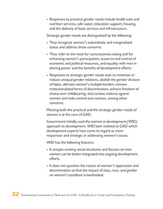 32 Transforming Government to Think and Act GAD: A Handbook on Gender and Development Training
- Responses to practical gender needs include health care and
nutrition services, safe water, education support, housing,
and the delivery of basic services and infrastructure.
Strategic gender needs are distinguished by the following:
- They recognize women’s subordinate and marginalized
status and address these concerns.
- They refer to the need for consciousness raising and for
enhancing women’s participation, access to and control of
economic and political resources, and equality with men in
sharing power and the benefits of development efforts.
- Responses to strategic gender needs seek to minimize or
reduce unequal gender relations, abolish the gender division
of labor, alleviate women’s multiple burden, remove
institutionalized forms of discrimination, achieve freedom of
choice over childbearing, and combat violence against
women and male control over women, among other
concerns.
Meeting both the practical and the strategic gender needs of
women is at the core of GAD.
Government initially used the women in development (WID)
approach to development. WID later evolved to GAD which
development experts have come to regard as more
responsive and strategic in addressing women’s issues.
WID has the following features:
- It accepts existing social structures and focuses on how
women can be better integrated into ongoing development
efforts.
- It does not question the nature of women’s oppression and
discrimination so that the impact of class, race, and gender
on women’s condition is overlooked.
 