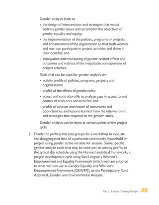 Part 2: Gender Training Designs 35
Gender analysis leads to
- the design of interventions and strategies that would
address gender issues and accomplish the objectives of
gender equality and equity;
- the implementation of the policies, programs or projects
and enhancement of the organization so that both women
and men can participate in project activities and share in
their benefits; and
- anticipation and monitoring of gender-related effects and
outcomes and redress of the inequitable consequences of
project activities.
Tools that can be used for gender analysis are
- activity profile of policies, programs, projects and
organizations;
- profile of the effects of gender roles;
- access and control profile to analyze gaps in access to and
control of resources and benefits; and
- profile of sources and nature of constraints and
opportunities and lessons learned from the interventions
and strategies that respond to the gender issues.
Gender analysis can be done at various points of the project
cycle.
2. Divide the participants into groups for a workshop to evaluate
sex-disaggregated data of a particular community, household or
project using gender as the variable for analysis. Some specific
gender analysis tools that may be used are: an activity profile or
the typical day schedule using the Harvard analytical framework, a
project development cycle using Sara Longwe’s Women’s
Empowerment and Equality Framework(which we have adopted
to what we now use as Gender Equality and Women’s
Empowerment Framework [GEWEF]), or the Participatory Rural
Appraisal, Gender and Environmental Analysis.
 