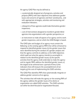 Part 2: Gender Training Designs 39
An agency GAD Plan may be defined as
- a systematically designed set of programs, activities and
projects (PAPs) with clear objectives that addresses gender
issues and concerns of agencies and their constituents, and
with appropriate strategies, activities and monitoring and
evaluation indicators.
- a blueprint of how agencies could make themselves gender-
responsive;
- a set of interventions designed to transform gender-blind
agencies into organizations with a gender perspective; or
- an instrument to make all aspects of an agency and its work
gender-responsive, and on which the GAD Budget is based.
The GAD plan and budget of an agency must contain the
following: a) the existing agency PAPs that will be enhanced to
respond to identified gender issues; b) the gender issues that
were identified during the conduct of a gender analysis and
that the agency commits to address; c) the GAD objectives
which spell out what the agency intends to accomplish in
relation to the identified gender issues; d) the specific
activities that the agency shall undertake to make the agency
and its regular PAPs address the identified gender issues; e)
the targets to be achieved over a period of time; f) the
indicators that will measure the accomplishment of set
targets; g) the cost of implementing the GAD activities.
The GAD Plan identifies PAPs that systematically integrate or
address gender concerns of an agency.
The activities that will make the agency or the existing PAPs of
the agency address the gender issues of its clients or
organization are called GAD activities. The GAD activities
can either be client-focused or organization-focused.
 
