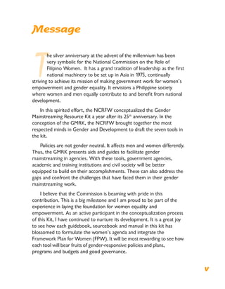 Message
T
he silver anniversary at the advent of the millennium has been
very symbolic for the National Commission on the Role of
Filipino Women. It has a grand tradition of leadership as the first
national machinery to be set up in Asia in 1975, continually
striving to achieve its mission of making government work for women’s
empowerment and gender equality. It envisions a Philippine society
where women and men equally contribute to and benefit from national
development.
In this spirited effort, the NCRFW conceptualized the Gender
Mainstreaming Resource Kit a year after its 25th
anniversary. In the
conception of the GMRK, the NCRFW brought together the most
respected minds in Gender and Development to draft the seven tools in
the kit.
Policies are not gender neutral. It affects men and women differently.
Thus, the GMRK presents aids and guides to facilitate gender
mainstreaming in agencies. With these tools, government agencies,
academic and training institutions and civil society will be better
equipped to build on their accomplishments. These can also address the
gaps and confront the challenges that have faced them in their gender
mainstreaming work.
I believe that the Commission is beaming with pride in this
contribution. This is a big milestone and I am proud to be part of the
experience in laying the foundation for women equality and
empowerment. As an active participant in the conceptualization process
of this Kit, I have continued to nurture its development. It is a great joy
to see how each guidebook, sourcebook and manual in this kit has
blossomed to formulate the women’s agenda and integrate the
Framework Plan for Women (FPW). It will be most rewarding to see how
each tool will bear fruits of gender-responsive policies and plans,
programs and budgets and good governance.
v
 