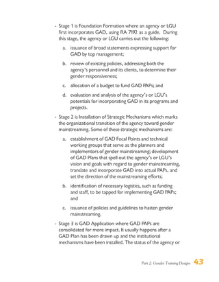 Part 2: Gender Training Designs 43
- Stage 1 is Foundation Formation where an agency or LGU
first incorporates GAD, using RA 7192 as a guide. During
this stage, the agency or LGU carries out the following:
a. issuance of broad statements expressing support for
GAD by top management;
b. review of existing policies, addressing both the
agency’s personnel and its clients, to determine their
gender responsiveness;
c. allocation of a budget to fund GAD PAPs; and
d. evaluation and analysis of the agency’s or LGU’s
potentials for incorporating GAD in its programs and
projects.
- Stage 2 is Installation of Strategic Mechanisms which marks
the organizational transition of the agency toward gender
mainstreaming. Some of these strategic mechanisms are:
a. establishment of GAD Focal Points and technical
working groups that serve as the planners and
implementors of gender mainstreaming; development
of GAD Plans that spell out the agency’s or LGU’s
vision and goals with regard to gender mainstreaming,
translate and incorporate GAD into actual PAPs, and
set the direction of the mainstreaming efforts;
b. identification of necessary logistics, such as funding
and staff, to be tapped for implementing GAD PAPs;
and
c. issuance of policies and guidelines to hasten gender
mainstreaming.
- Stage 3 is GAD Application where GAD PAPs are
consolidated for more impact. It usually happens after a
GAD Plan has been drawn up and the institutional
mechanisms have been installed. The status of the agency or
 
