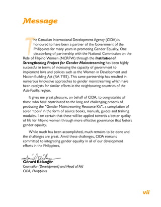 Message
T
he Canadian International Development Agency (CIDA) is
honoured to have been a partner of the Government of the
Philippines for many years in promoting Gender Equality. One
decade-long of partnership with the National Commission on the
Role of Filipino Women (NCRFW) through the Institutional
Strengthening Project for Gender Mainstreaming has been highly
successful in terms of increasing the capacity of government to
implement laws and policies such as the Women in Development and
Nation-Building Act (RA 7192). This same partnership has resulted in
numerous innovative approaches to gender mainstreaming which have
been catalysts for similar efforts in the neighbouring countries of the
Asia-Pacific region.
It gives me great pleasure, on behalf of CIDA, to congratulate all
those who have contributed to the long and challenging process of
producing the “Gender Mainstreaming Resource Kit”, a compilation of
seven ‘tools’ in the form of source books, manuals, guides and training
modules. I am certain that these will be applied towards a better quality
of life for Filipino women through more effective governance that fosters
gender equality.
While much has been accomplished, much remains to be done and
the challenges are great. Amid these challenges, CIDA remains
committed to integrating gender equality in all of our development
efforts in the Philippines.
Gérard Bélanger
Counsellor (Development) and Head of Aid
CIDA, Philippines
vii
 