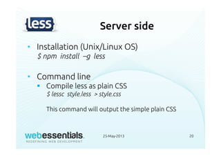 Server side
• Installation (Unix/Linux OS)
$ npm install –g less
• Command line
Compile less as plain CSS
$ lessc style.less > style.css
This command will output the simple plain CSS
25-May-2013 20
 