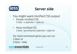 Server side
• You might want minified CSS output
Simple minified CSS
$ lessc –x style.less > style.css
Most minified CSS
$ lessc –yui-compress style.less > style.css
For more command option you can run
$ lessc or
$ lessc --help
25-May-2013 21
 