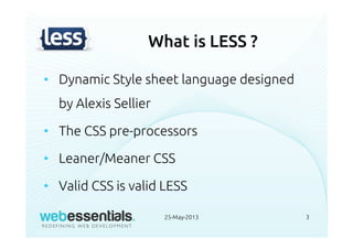What is LESS ?
• Dynamic Style sheet language designed
by Alexis Sellier
• The CSS pre-processors
• Leaner/Meaner CSS
• Valid CSS is valid LESS
25-May-2013 3
 