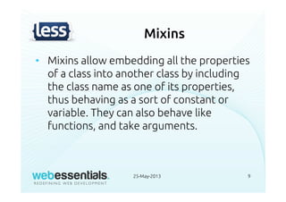 Mixins
• Mixins allow embedding all the properties
of a class into another class by including
the class name as one of its properties,
thus behaving as a sort of constant or
variable. They can also behave like
functions, and take arguments.
25-May-2013 9
 