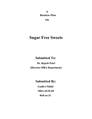 A
       Business Plan
            On




Sugar Free Sweets



    Submitted To:
     Dr. Rajesh Patel
(Director-MBA Department)




    Submitted By:
     Gadhvi Nikhil
     MBA-SEM-III
       Roll no-21
 