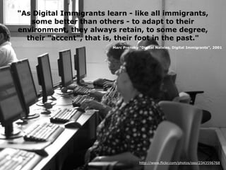 http://www.flickr.com/photos/oso/2343596768
"As Digital Immigrants learn - like all immigrants,
some better than others - to adapt to their
environment, they always retain, to some degree,
their "accent", that is, their foot in the past."
Marc Prensky "Digital Natvies, Digital Immigrants", 2001
 